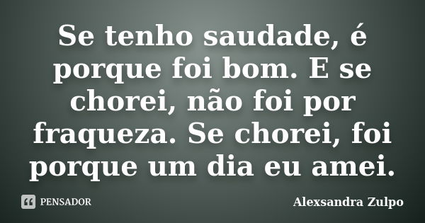 Se tenho saudade, é porque foi bom. E se chorei, não foi por fraqueza. Se chorei, foi porque um dia eu amei.... Frase de Alexsandra Zulpo.