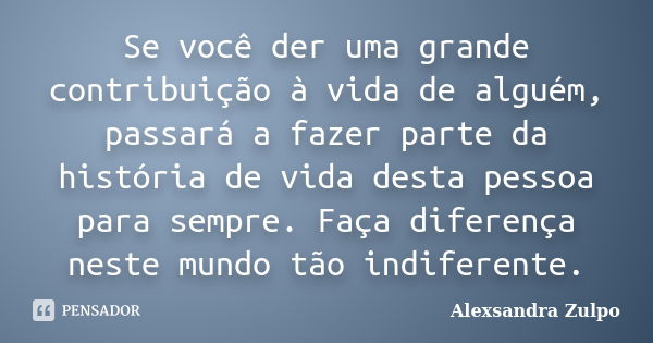 Se você der uma grande contribuição à vida de alguém, passará a fazer parte da história de vida desta pessoa para sempre. Faça diferença neste mundo tão indifer... Frase de Alexsandra Zulpo.