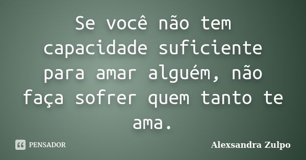 Se você não tem capacidade suficiente para amar alguém, não faça sofrer quem tanto te ama.... Frase de Alexsandra Zulpo.