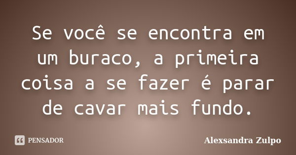 Se você se encontra em um buraco, a primeira coisa a se fazer é parar de cavar mais fundo.... Frase de Alexsandra Zulpo.