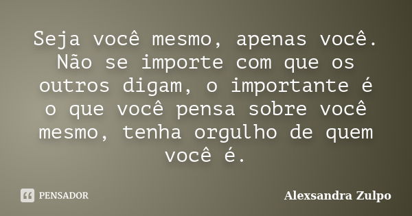 Seja você mesmo, apenas você. Não se importe com que os outros digam, o importante é o que você pensa sobre você mesmo, tenha orgulho de quem você é.... Frase de Alexsandra Zulpo.