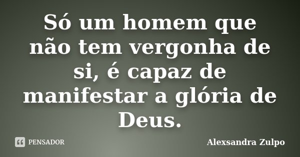 Só um homem que não tem vergonha de si, é capaz de manifestar a glória de Deus.... Frase de Alexsandra Zulpo.