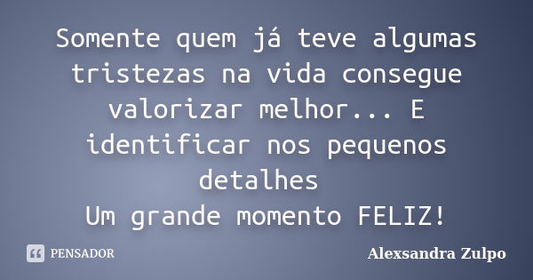 Somente quem já teve algumas tristezas na vida consegue valorizar melhor... E identificar nos pequenos detalhes Um grande momento FELIZ!... Frase de Alexsandra Zulpo.