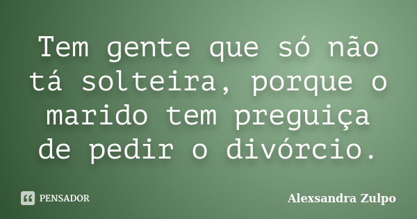 Tem gente que só não tá solteira, porque o marido tem preguiça de pedir o divórcio.... Frase de Alexsandra Zulpo.