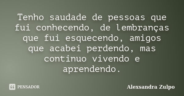 Tenho saudade de pessoas que fui conhecendo, de lembranças que fui esquecendo, amigos que acabei perdendo, mas continuo vivendo e aprendendo.... Frase de Alexsandra Zulpo.