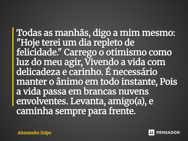 Todas as manhãs, digo a mim mesmo: "Hoje terei um dia repleto de felicidade." Carrego o otimismo como luz do meu agir, Vivendo a vida com delicadeza ... Frase de Alexsandra Zulpo.