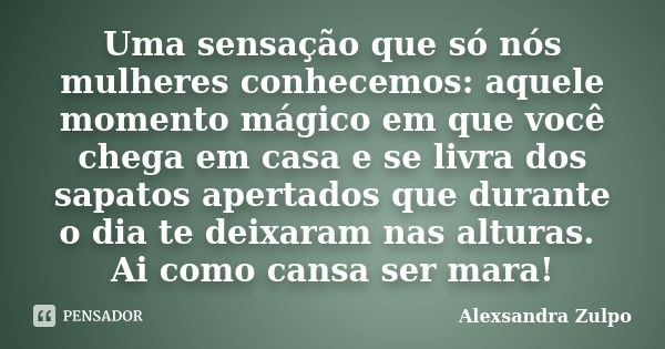 Uma sensação que só nós mulheres conhecemos: aquele momento mágico em que você chega em casa e se livra dos sapatos apertados que durante o dia te deixaram nas ... Frase de Alexsandra Zulpo.