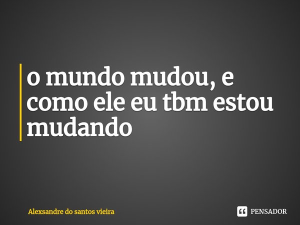 ⁠o mundo mudou, e como ele eu tbm estou mudando... Frase de alexsandre do santos vieira.