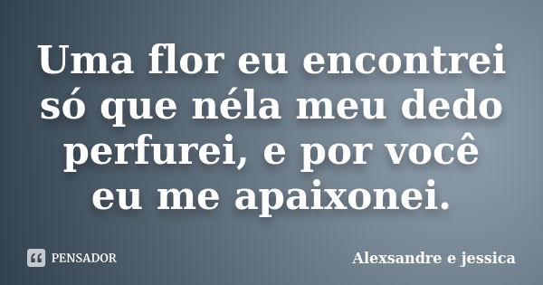 Uma flor eu encontrei só que néla meu dedo perfurei, e por você eu me apaixonei.... Frase de Alexsandre e jessica.