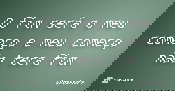 O fim será o meu começo e meu começo não tera fim... Frase de Alexsandre.