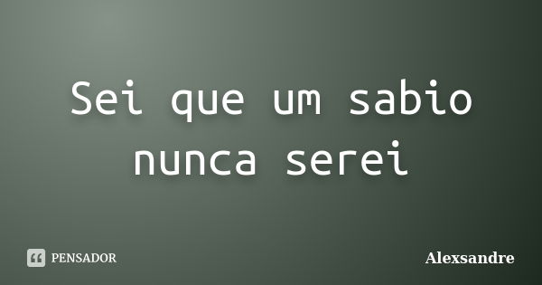 Sei que um sabio nunca serei... Frase de Alexsandre.