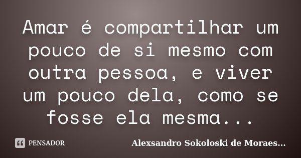 Amar é compartilhar um pouco de si mesmo com outra pessoa, e viver um pouco dela, como se fosse ela mesma...... Frase de Alexsandro Sokoloski de Moraes....