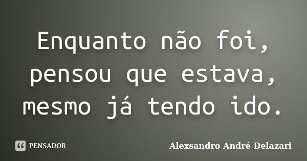 Enquanto não foi, pensou que estava, mesmo já tendo ido.... Frase de Alexsandro André Delazari.