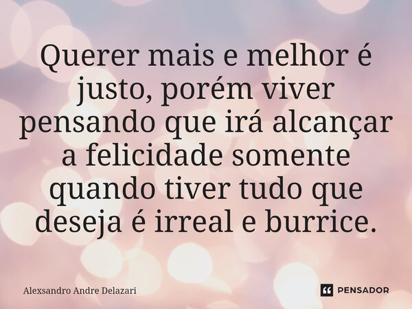 ⁠Querer mais e melhor é justo, porém viver pensando que irá alcançar a felicidade somente quando tiver tudo que deseja é irreal e burrice.... Frase de Alexsandro André Delazari.