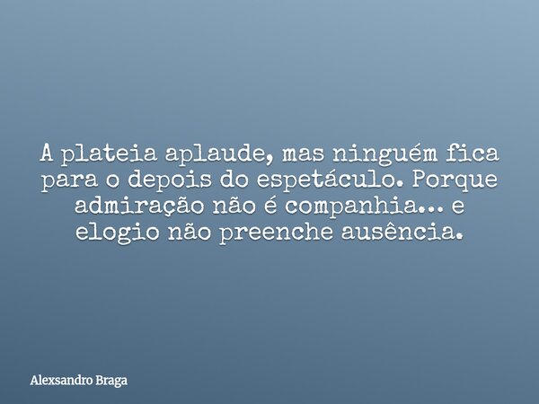 A plateia aplaude, mas ninguém fica para o depois do espetáculo. Porque admiração não é companhia… e elogio não preenche ausência.... Frase de Alexsandro Braga.