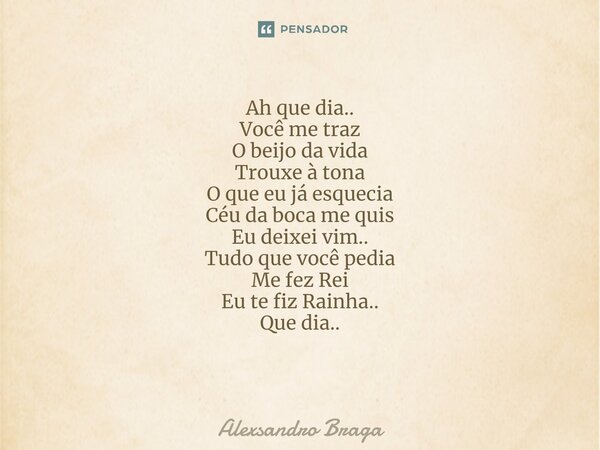 Ah que dia.. Você me traz O beijo da vida Trouxe à tona O que eu já esquecia Céu da boca me quis Eu deixei vim.. Tudo que você pedia Me fez Rei Eu te fiz Rainha... Frase de Alexsandro Braga.