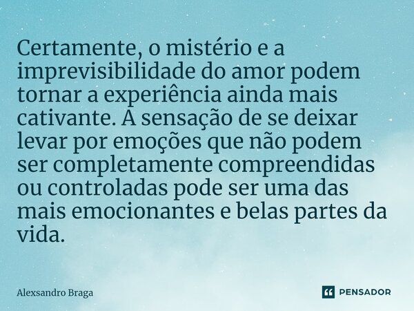 ⁠Certamente, o mistério e a imprevisibilidade do amor podem tornar a experiência ainda mais cativante. A sensação de se deixar levar por emoções que não podem s... Frase de Alexsandro Braga.