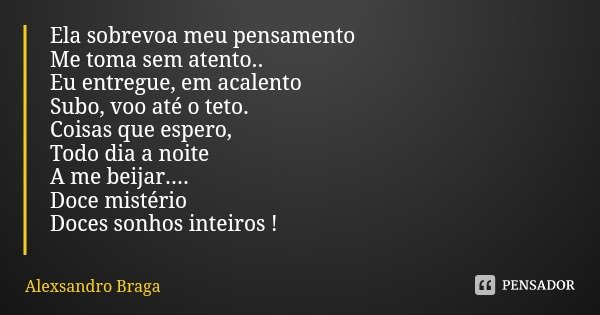 Ela sobrevoa meu pensamento
Me toma sem atento..
Eu entregue, em acalento
Subo, voo até o teto.
Coisas que espero,
Todo dia a noite
A me beijar....
Doce mistéri... Frase de Alexsandro Braga.