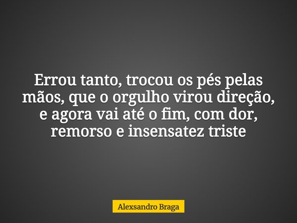 Errou tanto, trocou os pés pelas mãos, que o orgulho virou direção, e agora vai até o fim, com dor, remorso e insensatez triste... Frase de Alexsandro Braga.