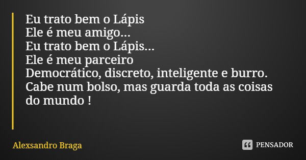 Eu trato bem o Lápis
Ele é meu amigo...
Eu trato bem o Lápis...
Ele é meu parceiro
Democrático, discreto, inteligente e burro.
Cabe num bolso, mas guarda toda a... Frase de Alexsandro Braga.