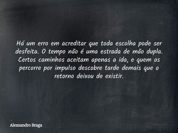 Há um erro em acreditar que toda escolha pode ser desfeita. O tempo não é uma estrada de mão dupla. Certos caminhos aceitam apenas a ida, e quem os percorre por... Frase de Alexsandro Braga.