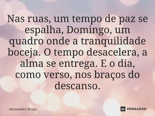 ⁠Nas ruas, um tempo de paz se espalha, Domingo, um quadro onde a tranquilidade boceja. O tempo desacelera, a alma se entrega. E o dia, como verso, nos braços do... Frase de Alexsandro Braga.