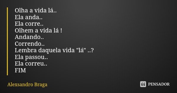 Olha a vida lá..
Ela anda..
Ela corre..
Olhem a vida lá !
Andando..
Correndo..
Lembra daquela vida "lá" ..?
Ela passou..
Ela correu..
FIM... Frase de Alexsandro Braga.