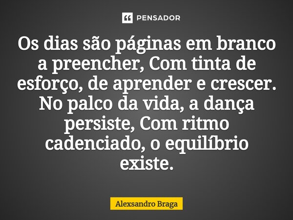 ⁠Os dias são páginas em branco a preencher, Com tinta de esforço, de aprender e crescer. No palco da vida, a dança persiste, Com ritmo cadenciado, o equilíbrio ... Frase de Alexsandro Braga.