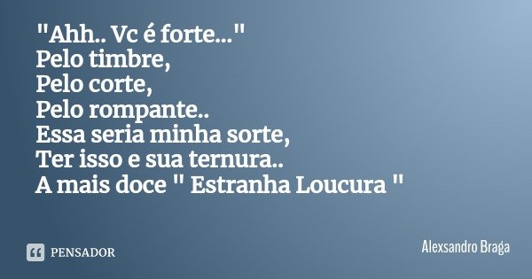 "Ahh.. Vc é forte..."
Pelo timbre,
Pelo corte,
Pelo rompante..
Essa seria minha sorte,
Ter isso e sua ternura..
A mais doce " Estranha Loucura &q... Frase de Alexsandro Braga.