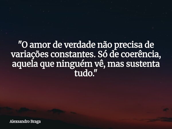 "O amor de verdade não precisa de variações constantes. Só de coerência, aquela que ninguém vê, mas sustenta tudo."... Frase de Alexsandro Braga.