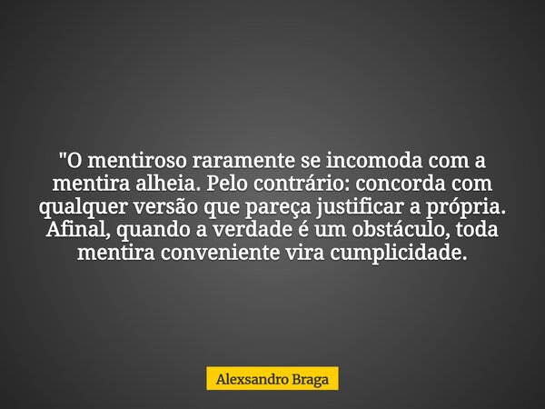 "O mentiroso raramente se incomoda com a mentira alheia. Pelo contrário: concorda com qualquer versão que pareça justificar a própria. Afinal, quando a ver... Frase de Alexsandro Braga.