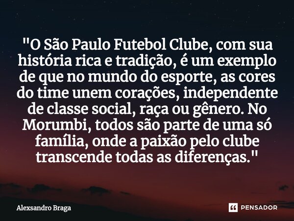 ⁠"O São Paulo Futebol Clube, com sua história rica e tradição, é um exemplo de que no mundo do esporte, as cores do time unem corações, independente de cla... Frase de Alexsandro Braga.