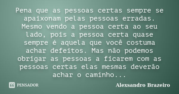 Pena que as pessoas certas sempre se apaixonam pelas pessoas erradas. Mesmo vendo a pessoa certa ao seu lado, pois a pessoa certa quase sempre é aquela que você... Frase de Alexsandro Brazeiro.