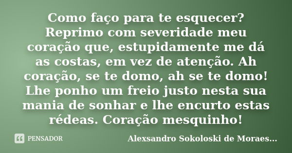 Como faço para te esquecer? Reprimo com severidade meu coração que, estupidamente me dá as costas, em vez de atenção. Ah coração, se te domo, ah se te domo! Lhe... Frase de Alexsandro Sokoloski de Moraes....