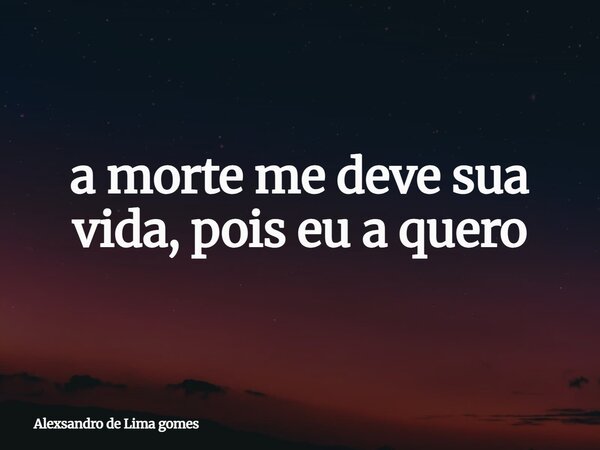 a morte me deve sua vida, pois eu a quero... Frase de Alexsandro de Lima gomes.