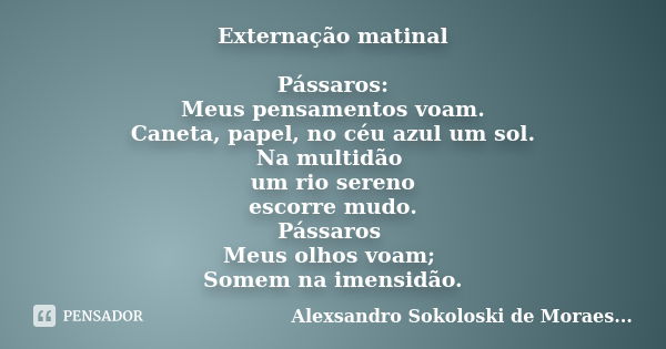 Externação matinal Pássaros: Meus pensamentos voam. Caneta, papel, no céu azul um sol. Na multidão um rio sereno escorre mudo. Pássaros Meus olhos voam; Somem n... Frase de Alexsandro Sokoloski de Moraes.