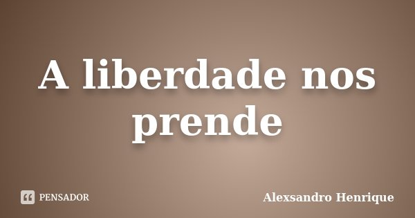 A liberdade nos prende... Frase de Alexsandro Henrique.