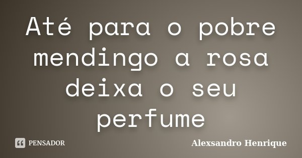Até para o pobre mendingo a rosa deixa o seu perfume... Frase de Alexsandro Henrique.
