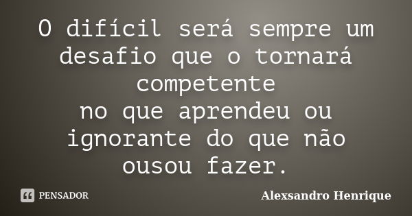 O difícil será sempre um desafio que o tornará competente no que aprendeu ou ignorante do que não ousou fazer.... Frase de Alexsandro Henrique.