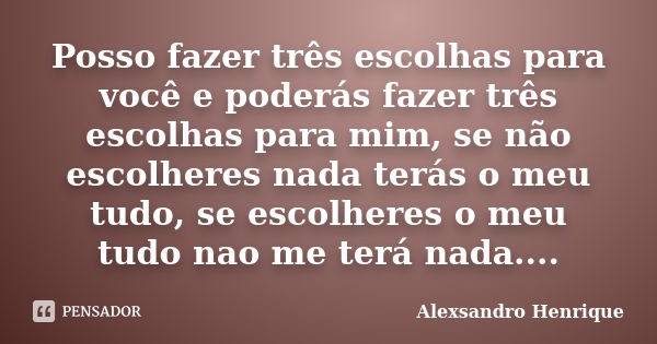 Posso fazer três escolhas para você e poderás fazer três escolhas para mim, se não escolheres nada terás o meu tudo, se escolheres o meu tudo nao me terá nada..... Frase de Alexsandro Henrique.