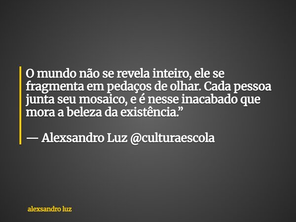 ⁠O mundo não se revela inteiro, ele se fragmenta em pedaços de olhar. Cada pessoa junta seu mosaico, e é nesse inacabado que mora a beleza da existência.” — Ale... Frase de alexsandro luz.