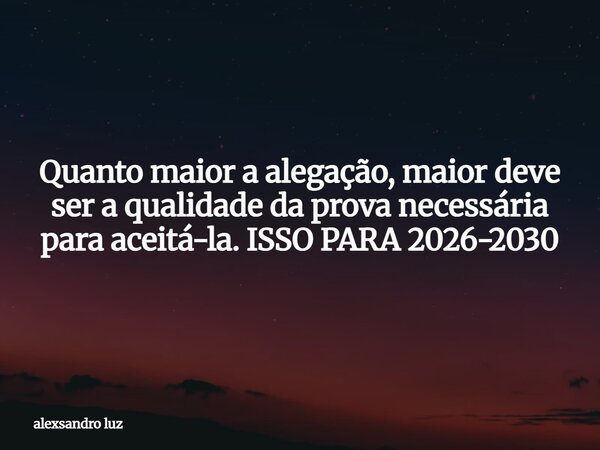 Quanto maior a alegação, maior deve ser a qualidade da prova necessária para aceitá-la. ISSO PARA 2026-2030... Frase de alexsandro luz.