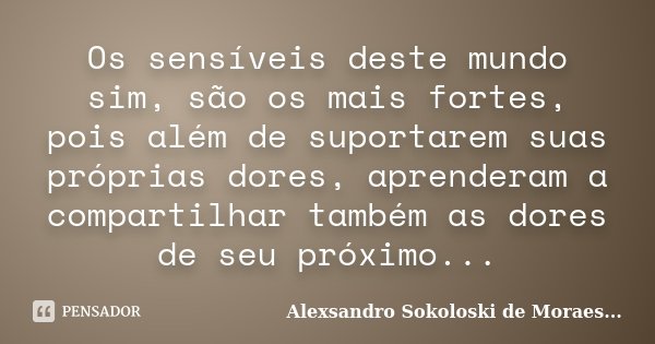 Os sensíveis deste mundo sim, são os mais fortes, pois além de suportarem suas próprias dores, aprenderam a compartilhar também as dores de seu próximo...... Frase de Alexsandro Sokoloski de Moraes....