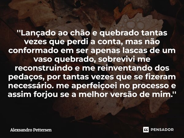 ⁠''Lançado ao chão e quebrado tantas vezes que perdi a conta, mas não conformado em ser apenas lascas de um vaso quebrado, sobrevivi me reconstruindo e me reinv... Frase de Alexsandro Pettersen.