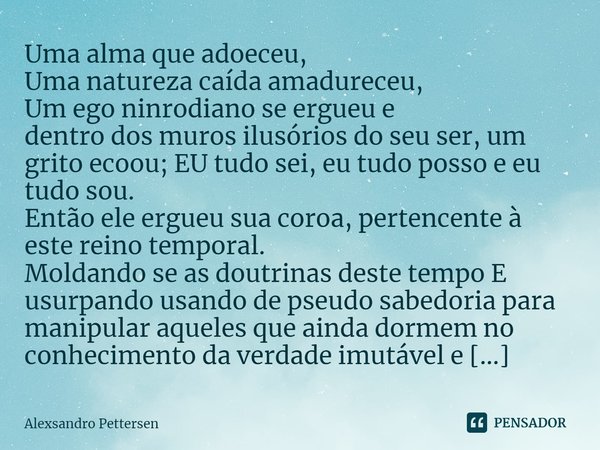 ⁠Uma alma que adoeceu,
Uma natureza caída amadureceu,
Um ego ninrodiano se ergueu e
dentro dos muros ilusórios do seu ser, um grito ecoou; EU tudo sei, eu tudo ... Frase de Alexsandro Pettersen.