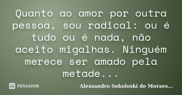Quanto ao amor por outra pessoa, sou radical: ou é tudo ou é nada, não aceito migalhas. Ninguém merece ser amado pela metade...... Frase de Alexsandro Sokoloski de Moraes....