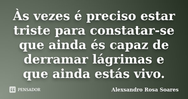 Às vezes é preciso estar triste para constatar-se que ainda és capaz de derramar lágrimas e que ainda estás vivo.... Frase de Alexsandro Rosa Soares.