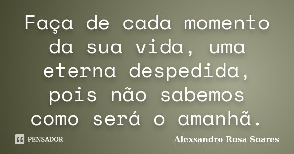 Faça de cada momento da sua vida, uma eterna despedida, pois não sabemos como será o amanhã.... Frase de Alexsandro Rosa Soares.