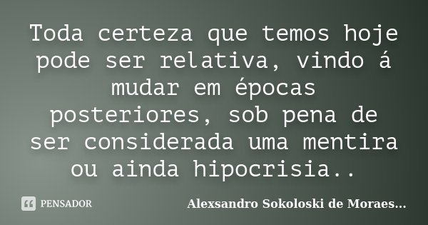 Toda certeza que temos hoje pode ser relativa, vindo á mudar em épocas posteriores, sob pena de ser considerada uma mentira ou ainda hipocrisia..... Frase de Alexsandro Sokoloski de Moraes....