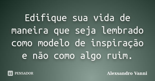 Edifique sua vida de maneira que seja lembrado como modelo de inspiração e não como algo ruim.... Frase de Alexsandro Vanni.